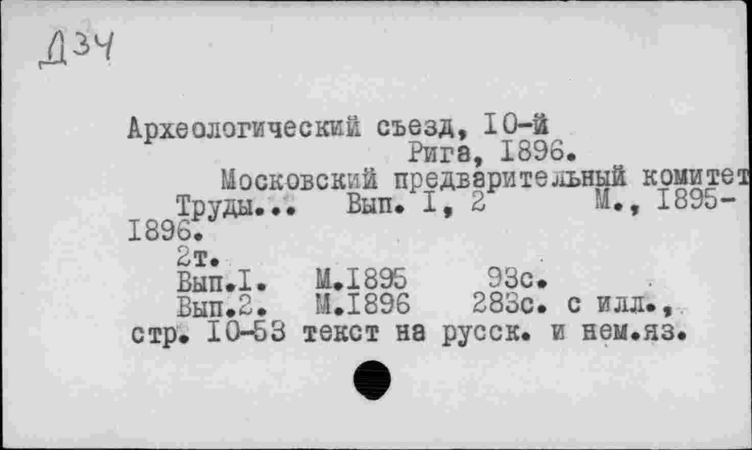 ﻿Дзч
Археологический съезд, 10-й
Рига, 1896.
Московский предварительный комите1
Труды... Вып. I, 2	И., 1895-
1896.
2т.
Вып.1.	М..І895	93с»
Вып.2.	М.І896	283с. с илл»,
стр» 10-53 текст на русск. и нем.яз.